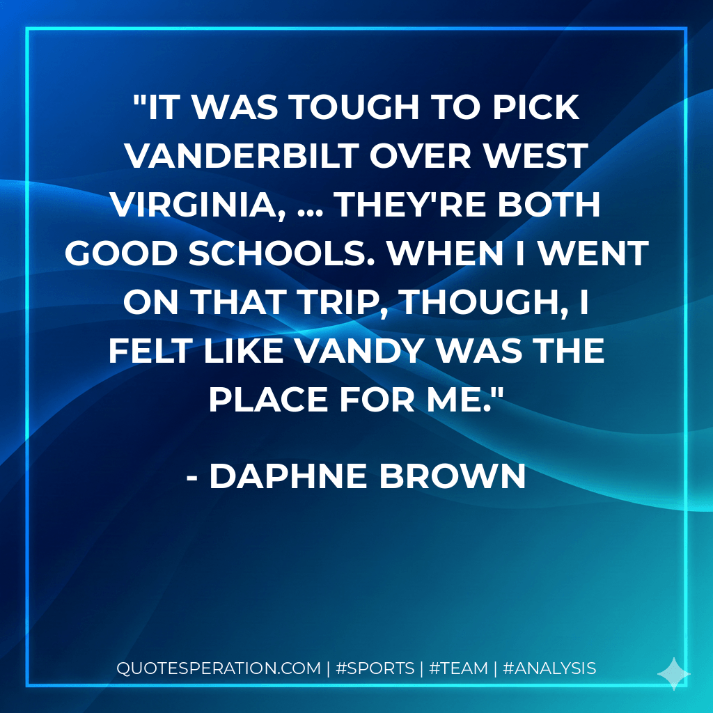 It was tough to pick Vanderbilt over West Virginia, ... They're both good schools. When I went on that trip, though, I felt like Vandy was the place for me. - Daphne Brown