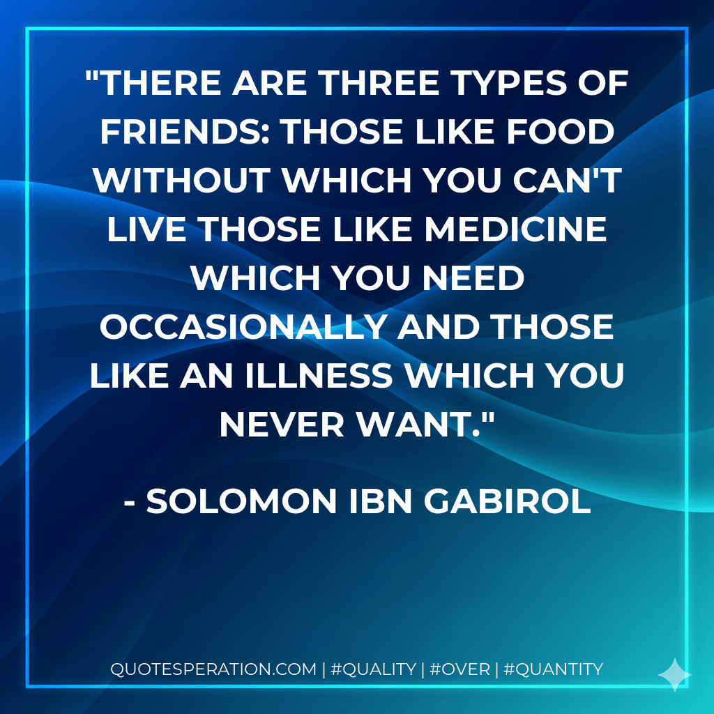There are three types of friends: those like food without which you can't live those like medicine which you need occasionally and those like an illness which you never want. - Solomon Ibn Gabirol