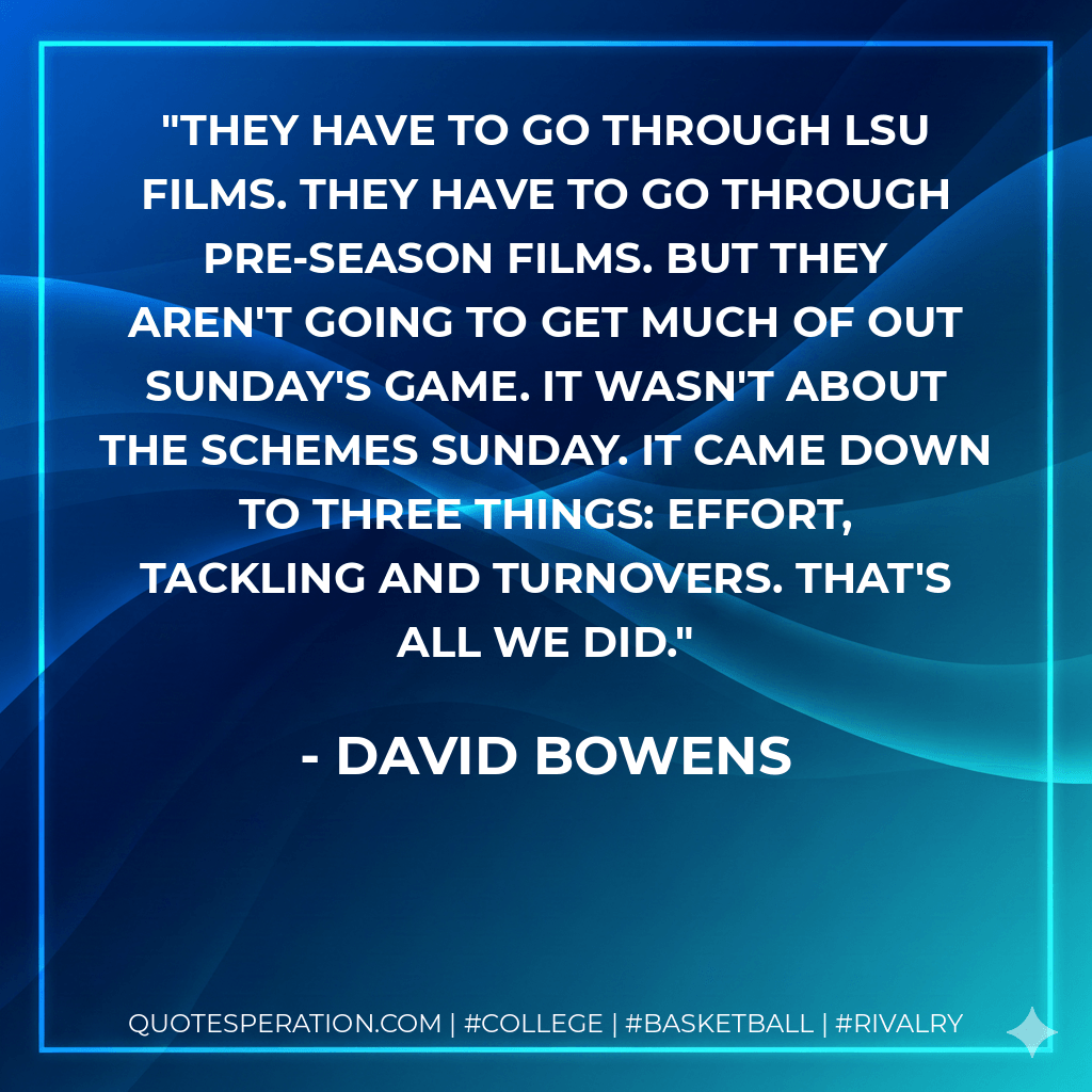 They have to go through LSU films. They have to go through pre-season films. But they aren't going to get much of out Sunday's game. It wasn't about the schemes Sunday. It came down to three things: effort, tackling and turnovers. That's all we did. - David Bowens