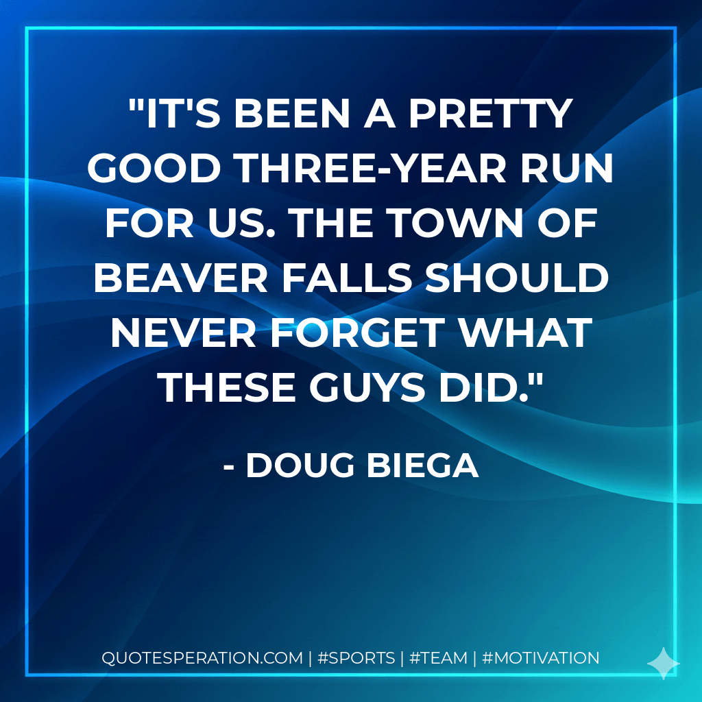 It's been a pretty good three-year run for us. The town of Beaver Falls should never forget what these guys did. - Doug Biega