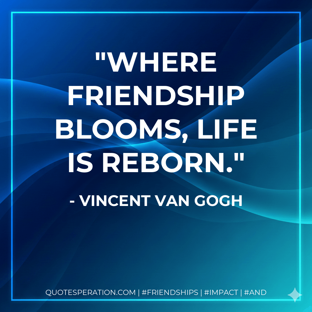 Where friendship blooms, life is reborn. - Vincent Van Gogh