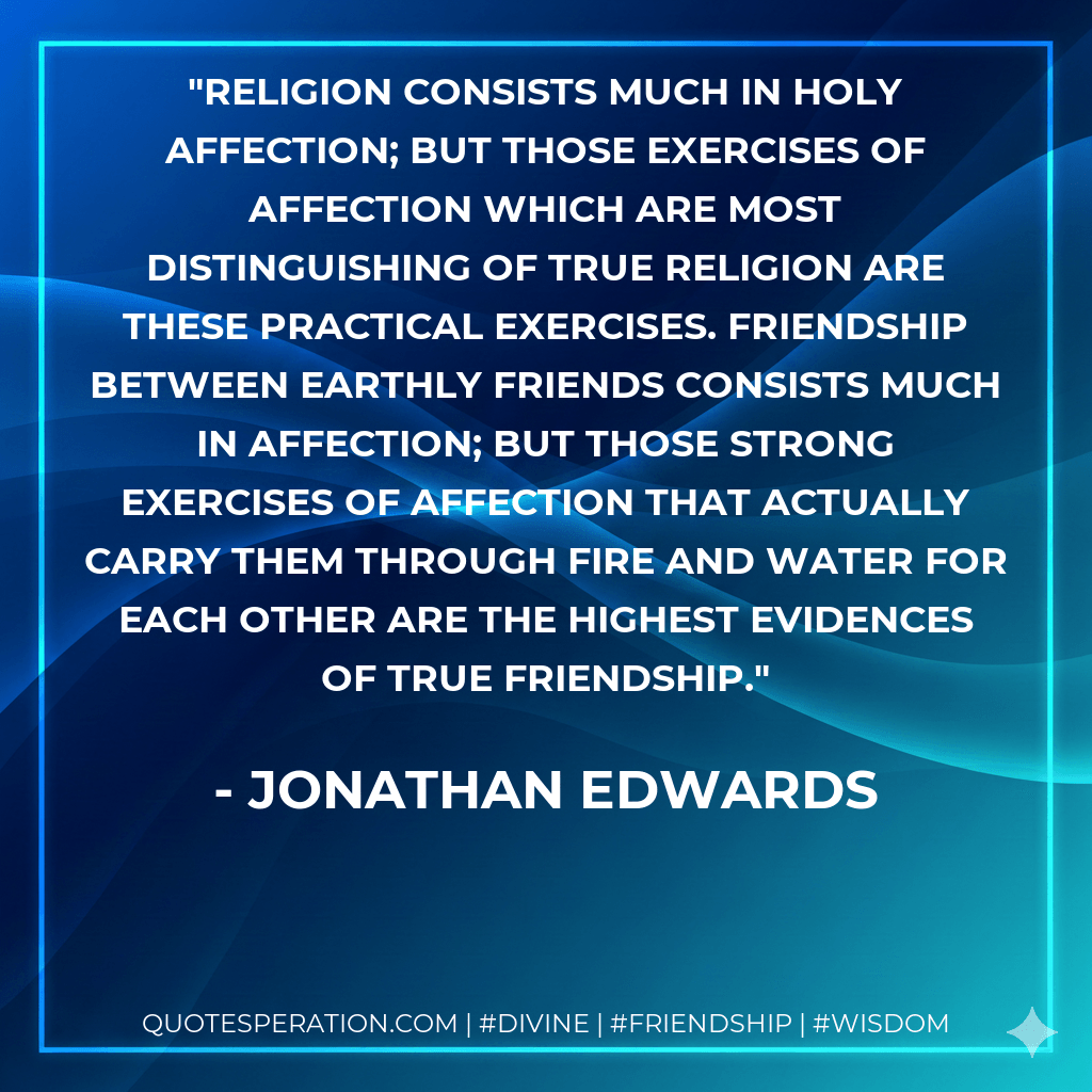 Religion consists much in holy affection; but those exercises of affection which are most distinguishing of true religion are these practical exercises. Friendship between earthly friends consists much in affection; but those strong exercises of affection that actually carry them through fire and water for each other are the highest evidences of true friendship. - Jonathan Edwards