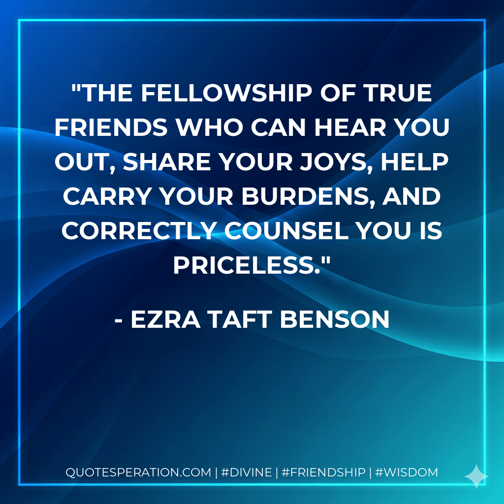 The fellowship of true friends who can hear you out, share your joys, help carry your burdens, and correctly counsel you is priceless. - Ezra Taft Benson