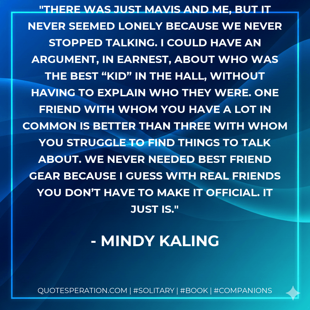 There was just Mavis and me, but it never seemed lonely because we never stopped talking. I could have an argument, in earnest, about who was the best “Kid” in the Hall, without having to explain who they were. One friend with whom you have a lot in common is better than three with whom you struggle to find things to talk about. We never needed best friend gear because I guess with real friends you don’t have to make it official. It just is. - Mindy Kaling