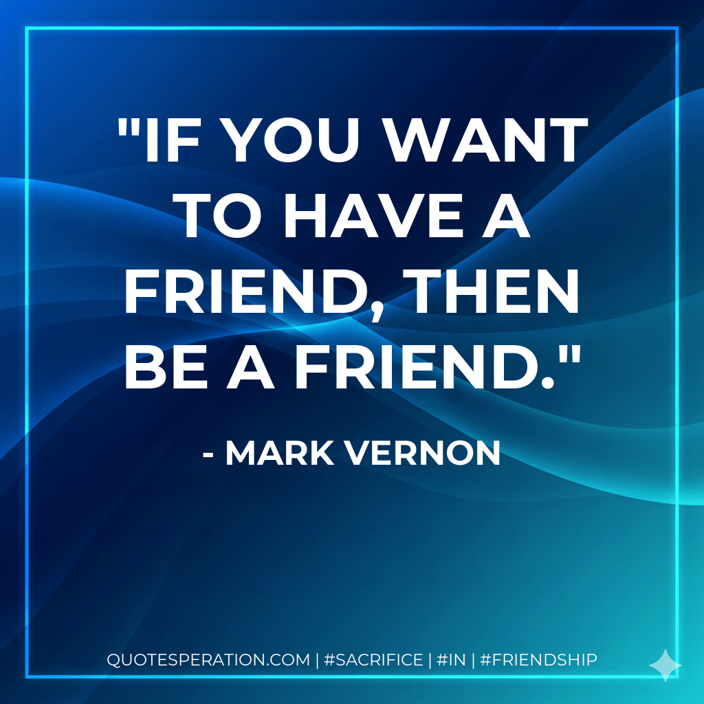 If you want to have a friend, then be a friend. - Mark Vernon