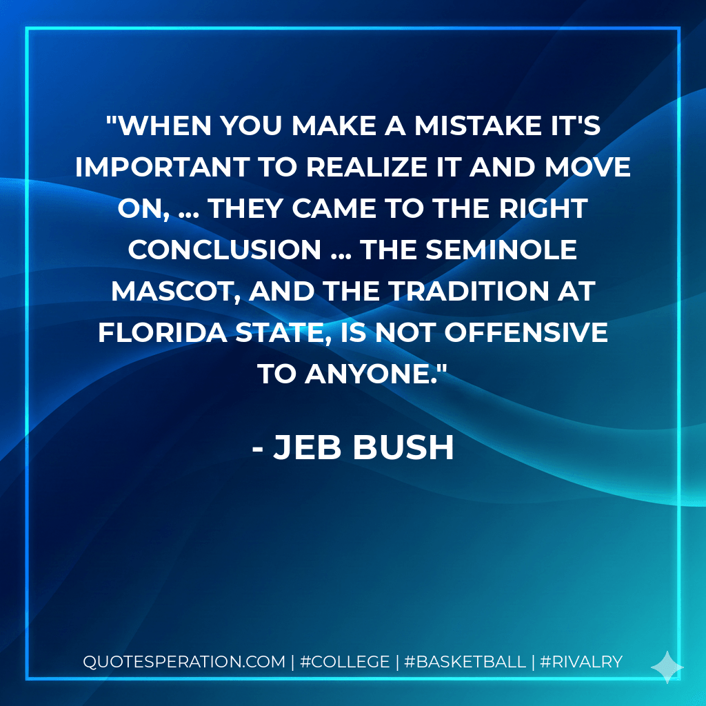 When you make a mistake it's important to realize it and move on, ... They came to the right conclusion ... the Seminole mascot, and the tradition at Florida State, is not offensive to anyone. - Jeb Bush