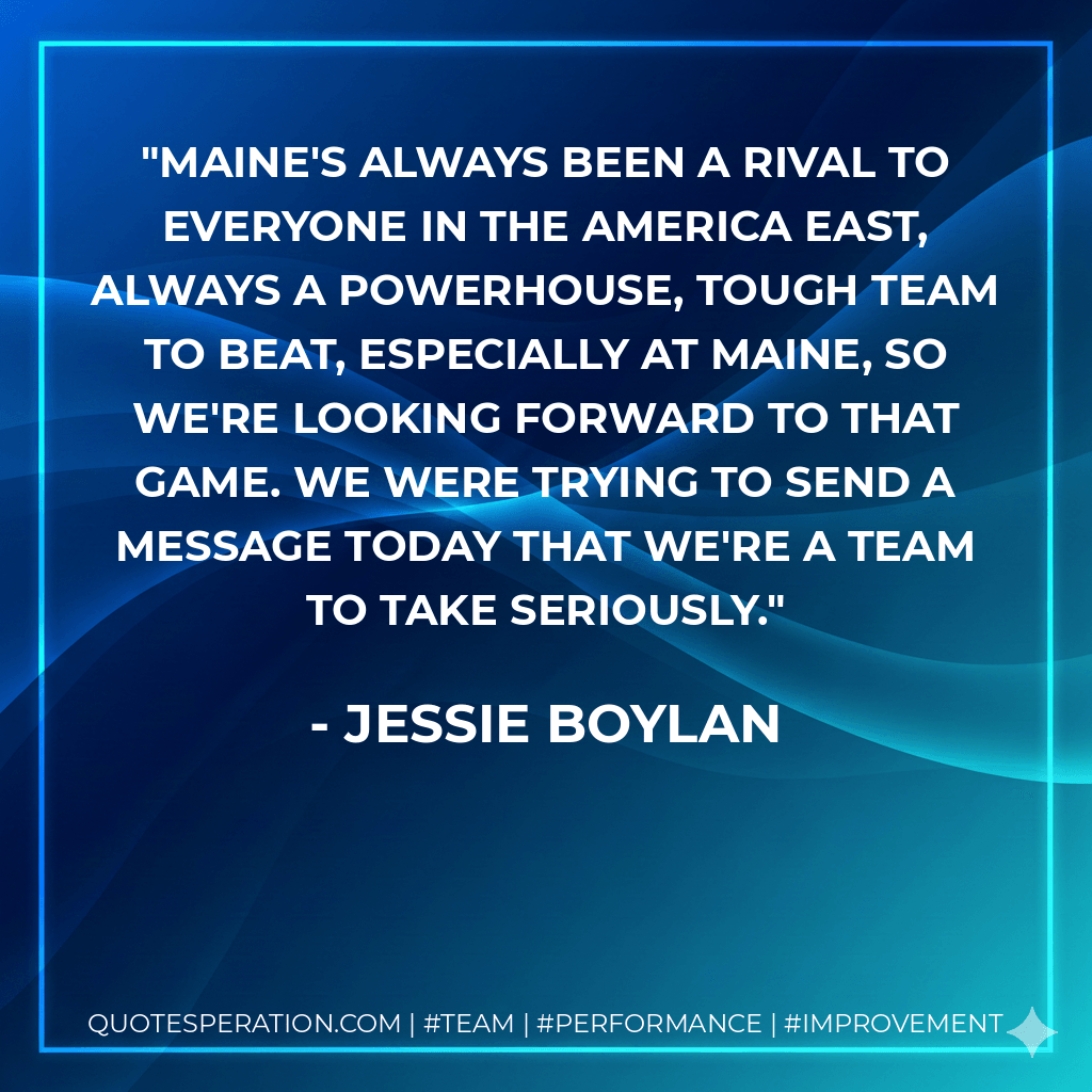 Maine's always been a rival to everyone in the America East, always a powerhouse, tough team to beat, especially at Maine, so we're looking forward to that game. We were trying to send a message today that we're a team to take seriously. - Jessie Boylan