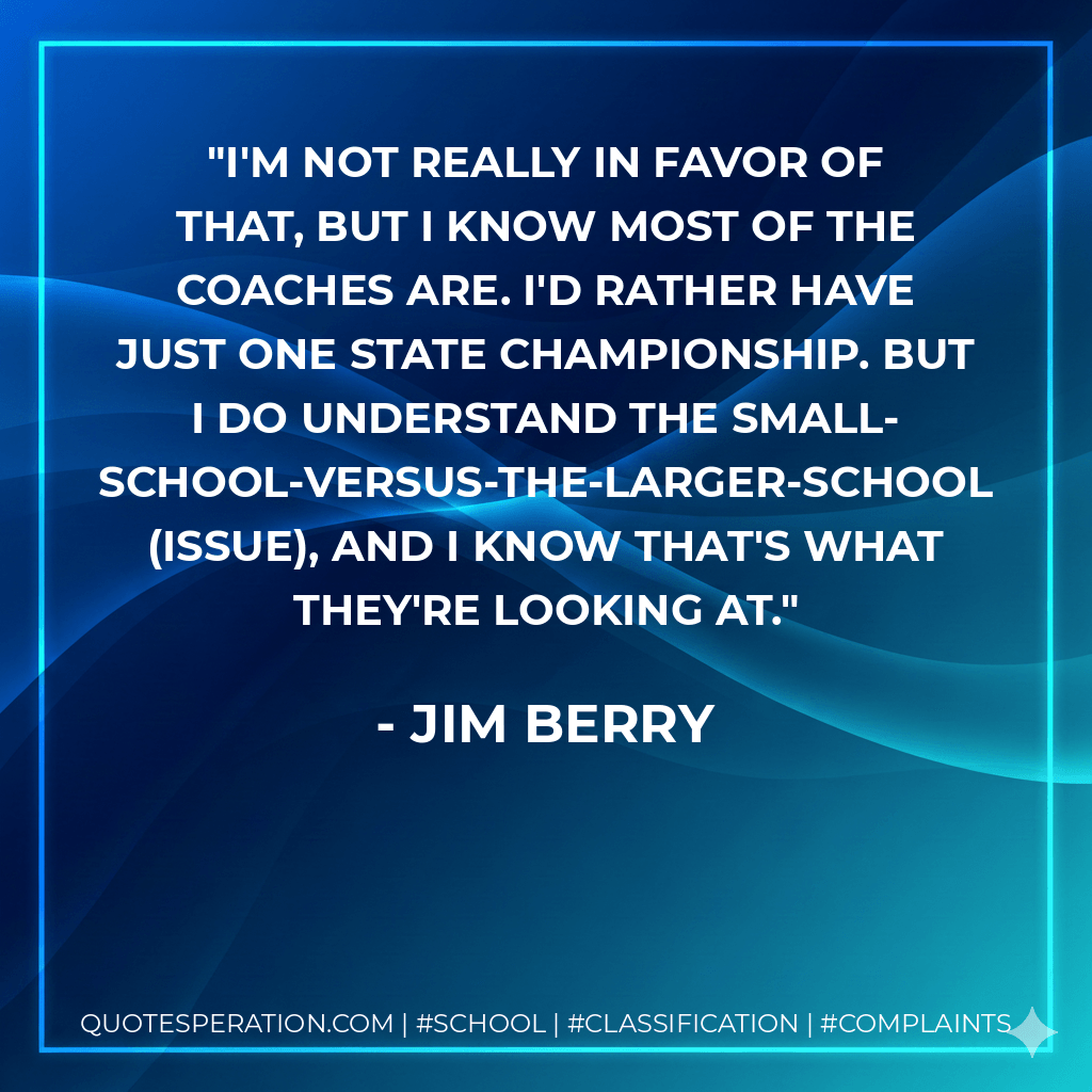 I'm not really in favor of that, but I know most of the coaches are. I'd rather have just one state championship. But I do understand the small-school-versus-the-larger-school (issue), and I know that's what they're looking at. - Jim Berry