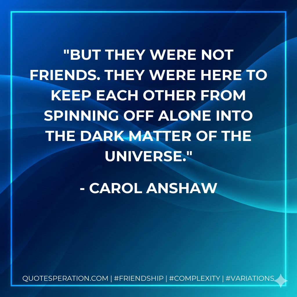 But they were not friends. They were here to keep each other from spinning off alone into the dark matter of the universe. - Carol Anshaw