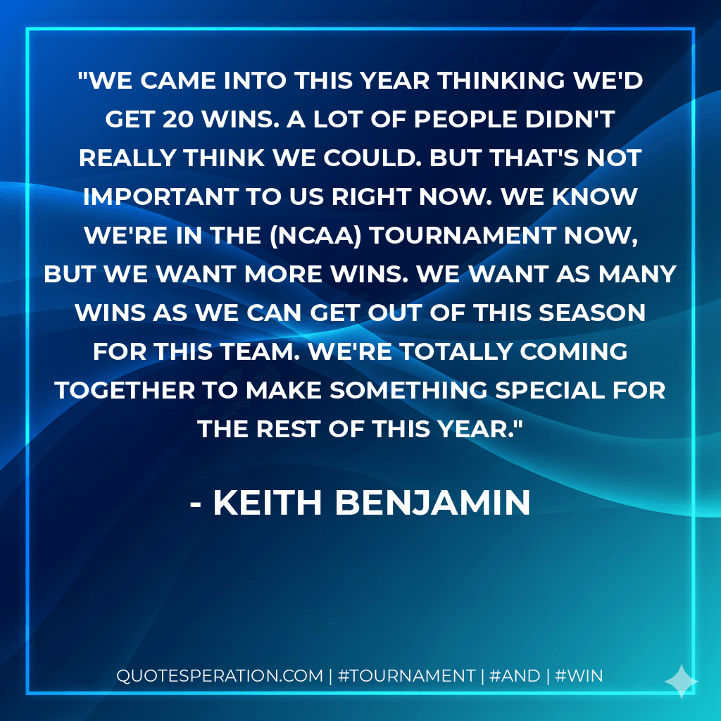 We came into this year thinking we'd get 20 wins. A lot of people didn't really think we could. But that's not important to us right now. We know we're in the (NCAA) tournament now, but we want more wins. We want as many wins as we can get out of this season for this team. We're totally coming together to make something special for the rest of this year. - Keith Benjamin