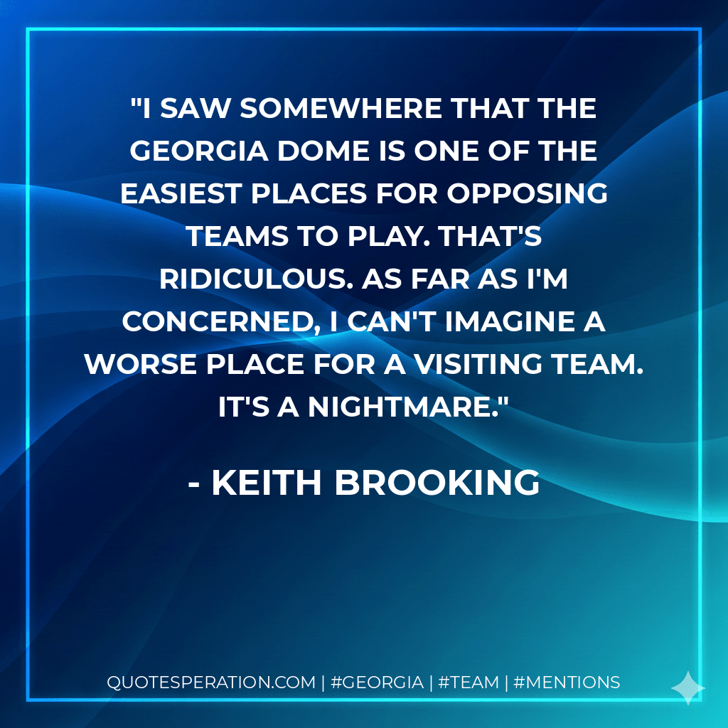 I saw somewhere that the Georgia Dome is one of the easiest places for opposing teams to play. That's ridiculous. As far as I'm concerned, I can't imagine a worse place for a visiting team. It's a nightmare. - Keith Brooking