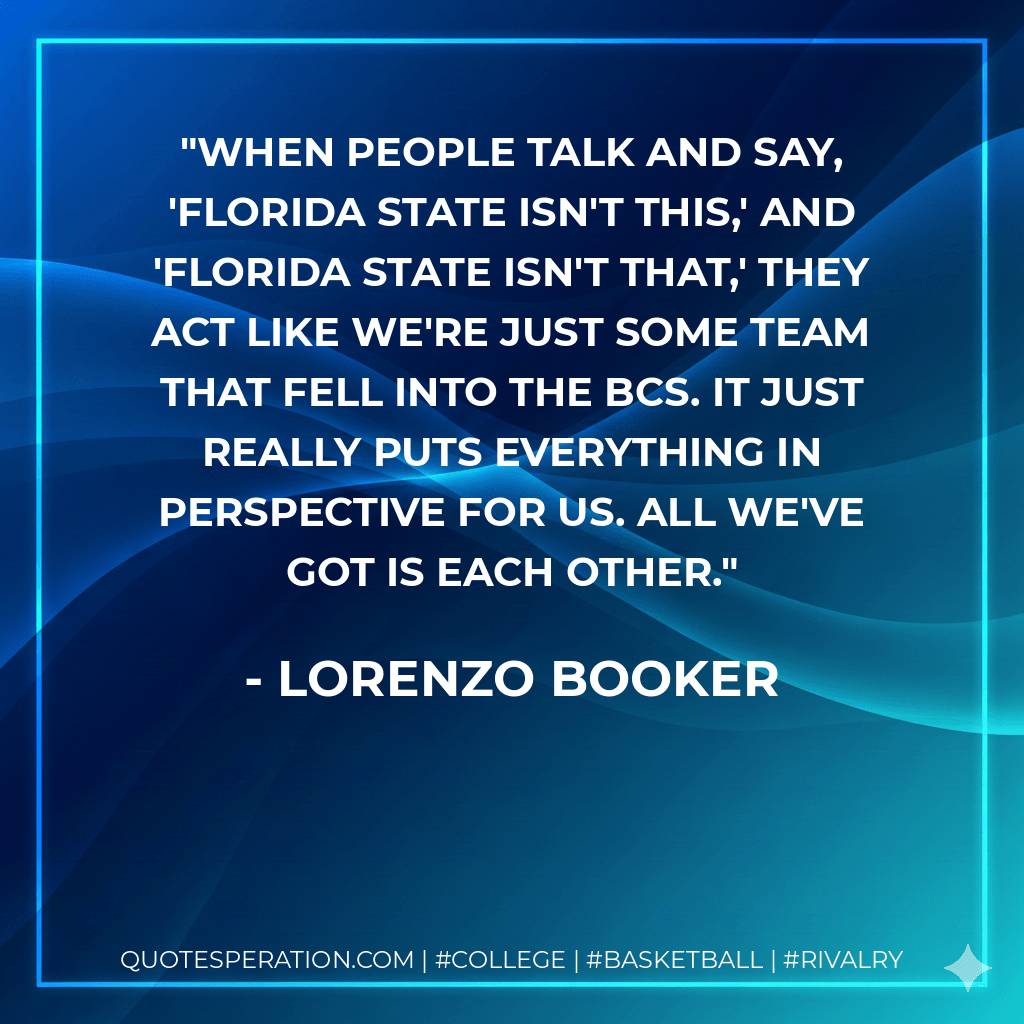 When people talk and say, 'Florida State isn't this,' and 'Florida State isn't that,' they act like we're just some team that fell into the BCS. It just really puts everything in perspective for us. All we've got is each other. - Lorenzo Booker