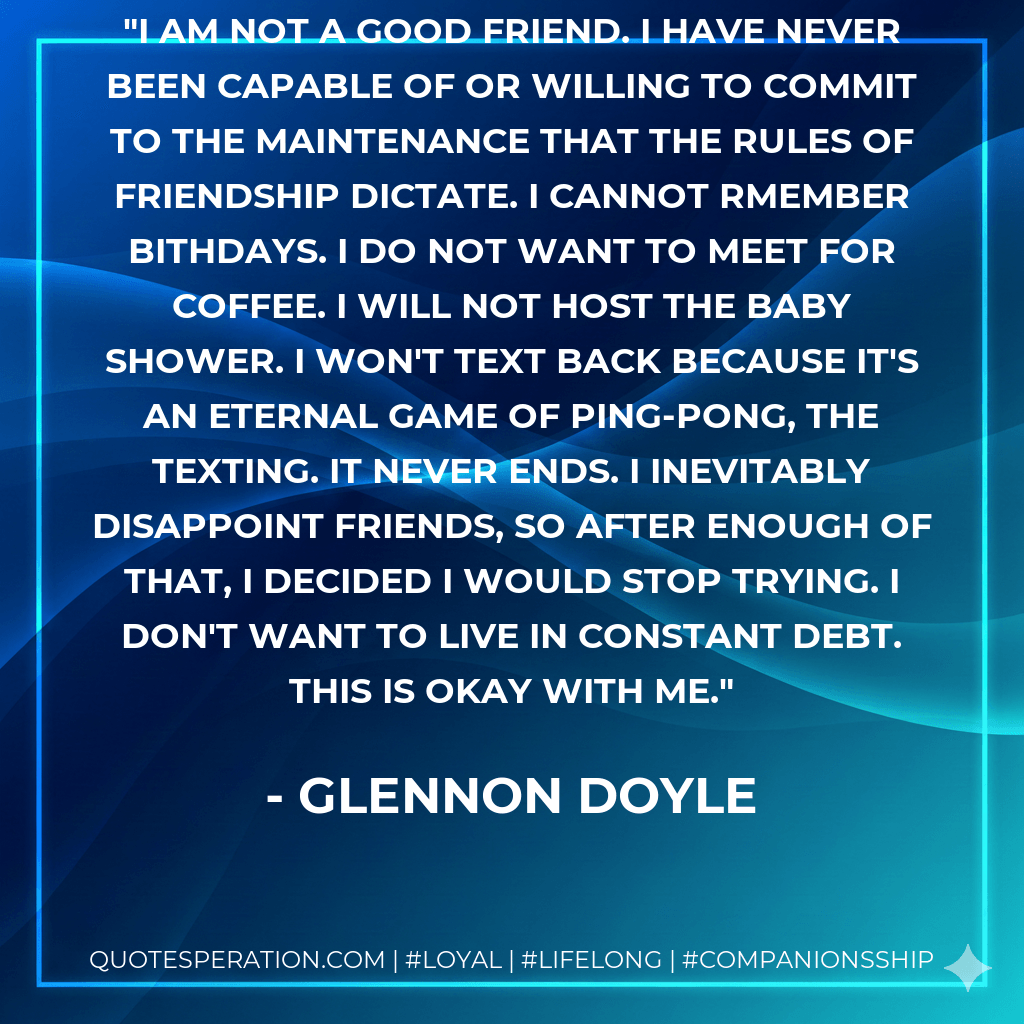 I am not a good friend. I have never been capable of or willing to commit to the maintenance that the rules of friendship dictate. I cannot rmember bithdays. I do not want to meet for coffee. I will not host the baby shower. I won't text back because it's an eternal game of Ping-Pong, the texting. It never ends. I inevitably disappoint friends, so after enough of that, I decided I would stop trying. I don't want to live in constant debt. This is okay with me. - Glennon Doyle