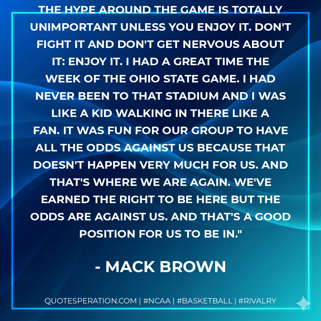 It helped us understand that all of the hype around the game is totally unimportant unless you enjoy it. Don't fight it and don't get nervous about it: enjoy it. I had a great time the week of the Ohio State game. I had never been to that stadium and I was like a kid walking in there like a fan. It was fun for our group to have all the odds against us because that doesn't happen very much for us. And that's where we are again. We've earned the right to be here but the odds are against us. And that's a good position for us to be in. - Mack Brown