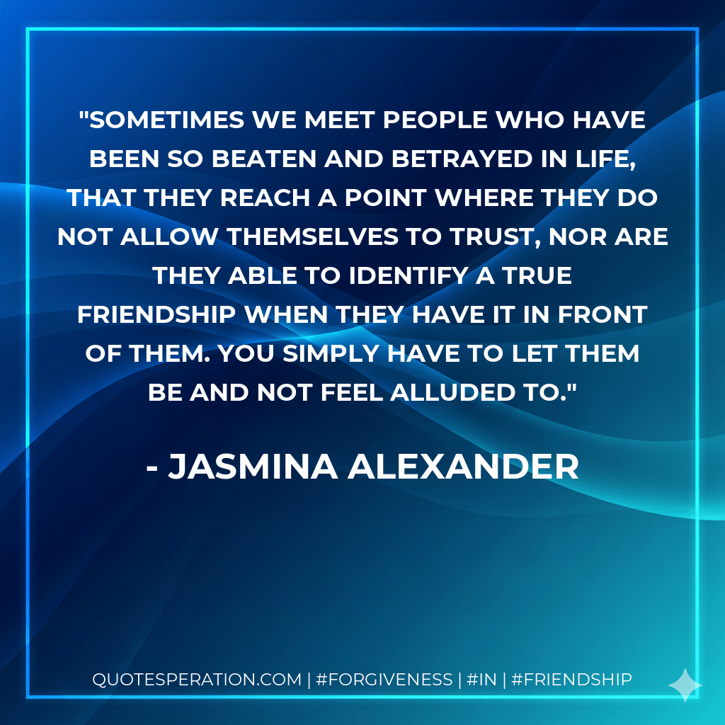 Sometimes we meet people who have been so beaten and betrayed in life, that they reach a point where they do not allow themselves to trust, nor are they able to identify a true friendship when they have it in front of them. You simply have to let them be and not feel alluded to. - Jasmina Alexander