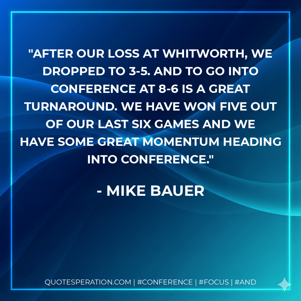 After our loss at Whitworth, we dropped to 3-5. And to go into conference at 8-6 is a great turnaround. We have won five out of our last six games and we have some great momentum heading into conference. - Mike Bauer