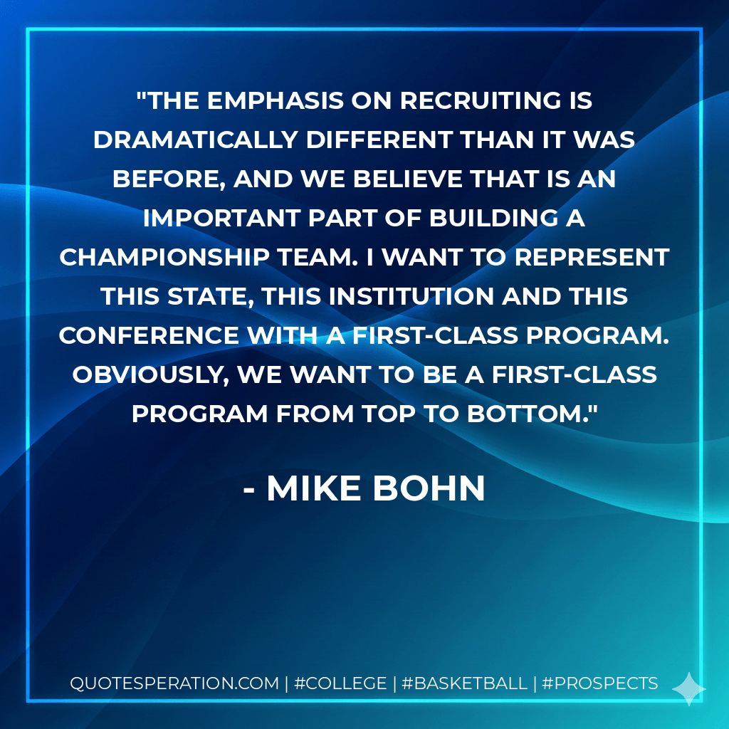 The emphasis on recruiting is dramatically different than it was before, and we believe that is an important part of building a championship team. I want to represent this state, this institution and this conference with a first-class program. Obviously, we want to be a first-class program from top to bottom. - Mike Bohn