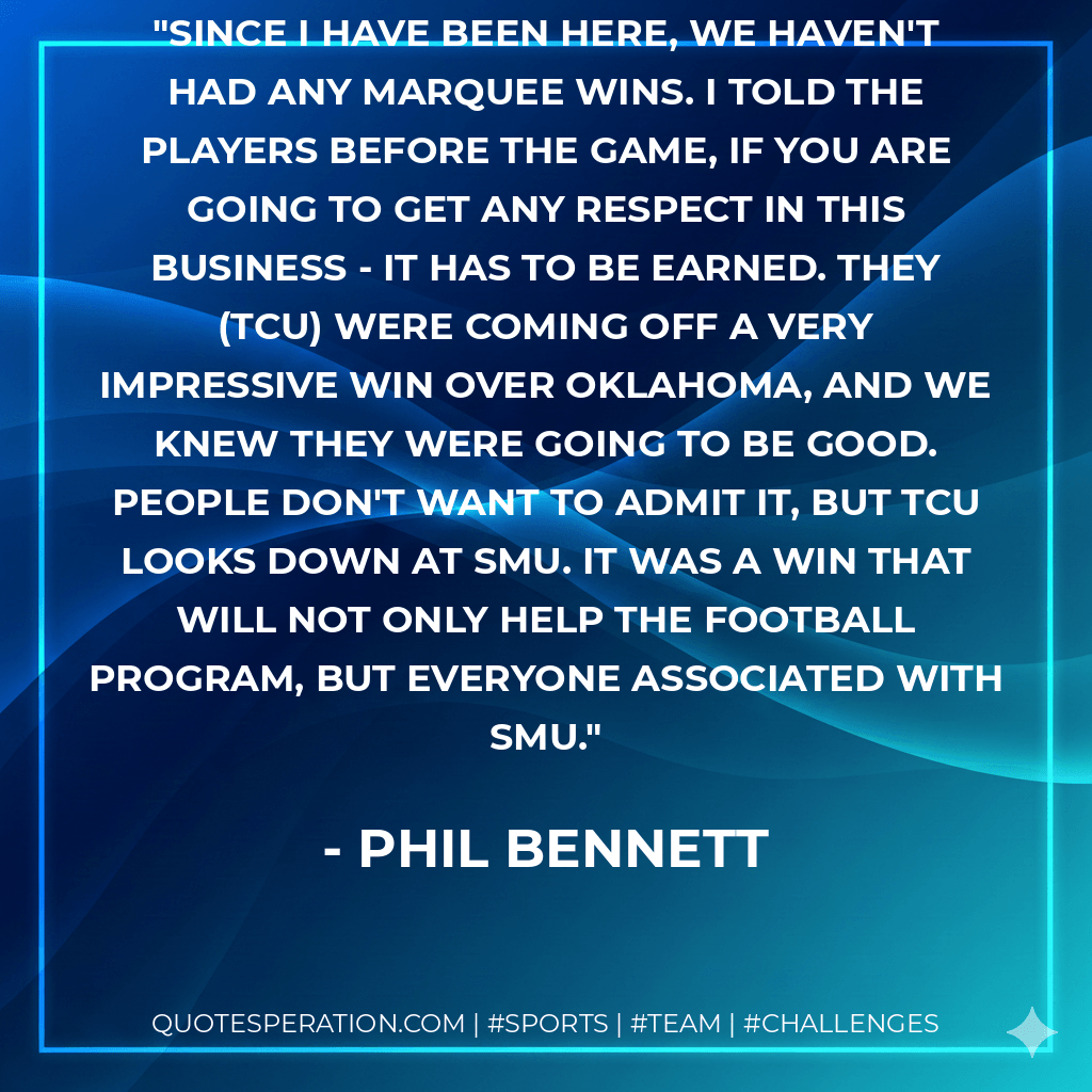 Since I have been here, we haven't had any marquee wins. I told the players before the game, if you are going to get any respect in this business - it has to be earned. They (TCU) were coming off a very impressive win over Oklahoma, and we knew they were going to be good. People don't want to admit it, but TCU looks down at SMU. It was a win that will not only help the football program, but everyone associated with SMU. - Phil Bennett