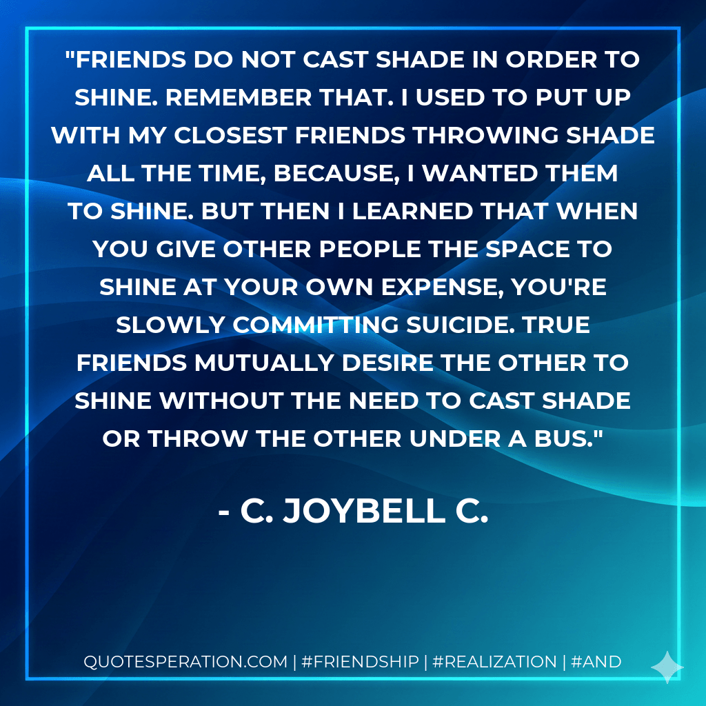 Friends do not cast shade in order to shine. Remember that. I used to put up with my closest friends throwing shade all the time, because, I WANTED THEM TO SHINE. But then I learned that when you give other people the space to shine at your own expense, you're slowly committing suicide. True friends mutually desire the other to shine without the need to cast shade or throw the other under a bus. - C. JoyBell C.
