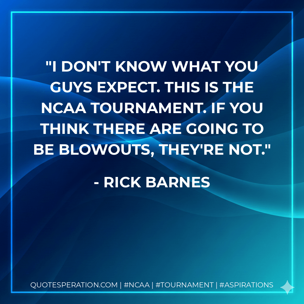 I don't know what you guys expect. This is the NCAA tournament. If you think there are going to be blowouts, they're not. - Rick Barnes
