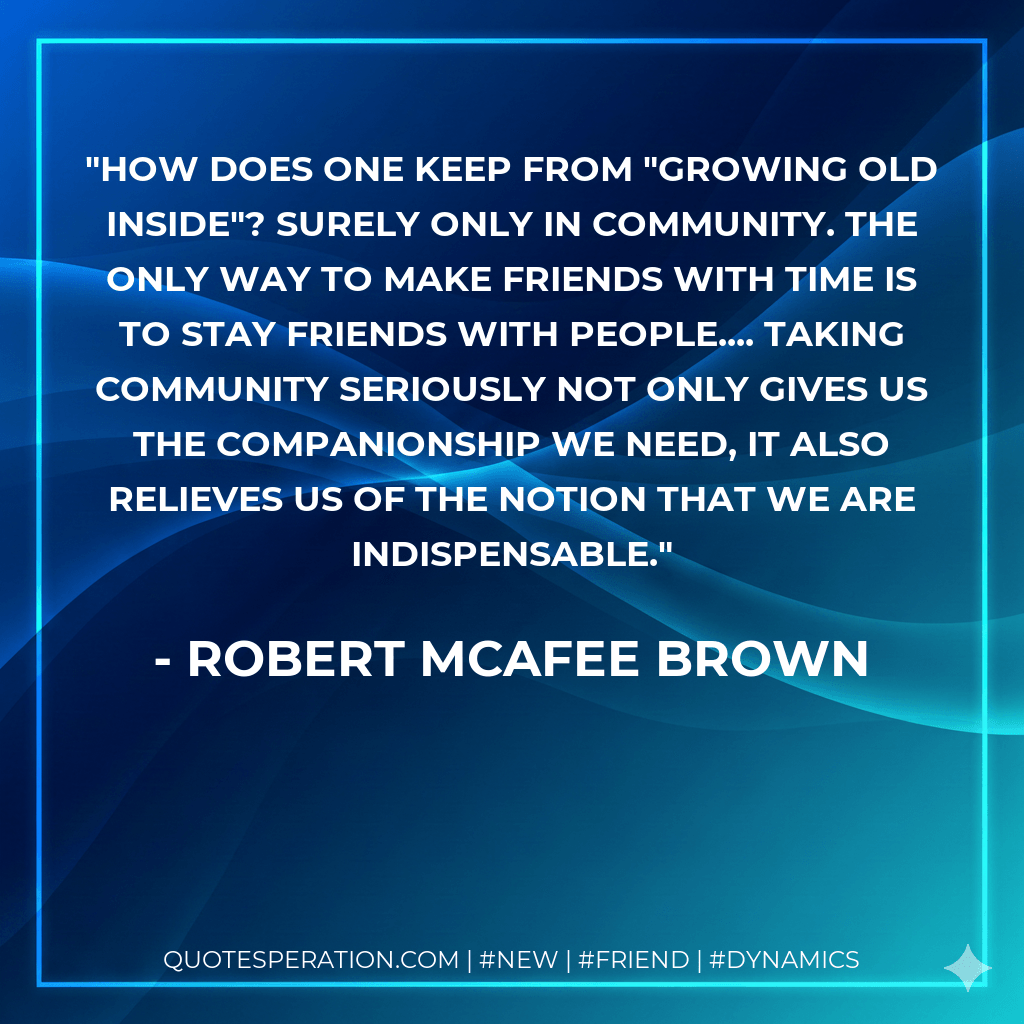 How does one keep from "growing old inside"? Surely only in community. The only way to make friends with time is to stay friends with people.... Taking community seriously not only gives us the companionship we need, it also relieves us of the notion that we are indispensable. - Robert McAfee Brown