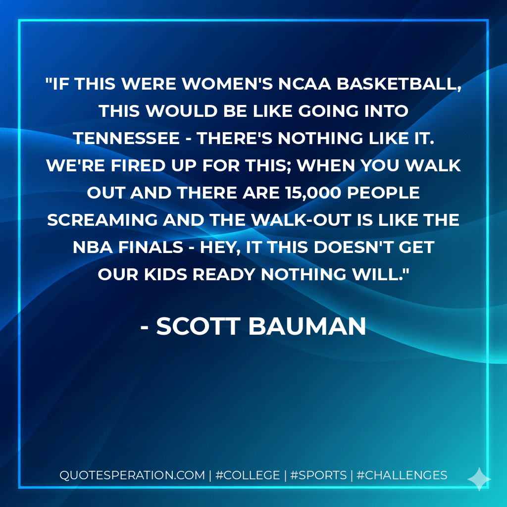 If this were women's NCAA basketball, this would be like going into Tennessee - there's nothing like it. We're fired up for this; when you walk out and there are 15,000 people screaming and the walk-out is like the NBA finals - hey, it this doesn't get our kids ready nothing will. - Scott Bauman