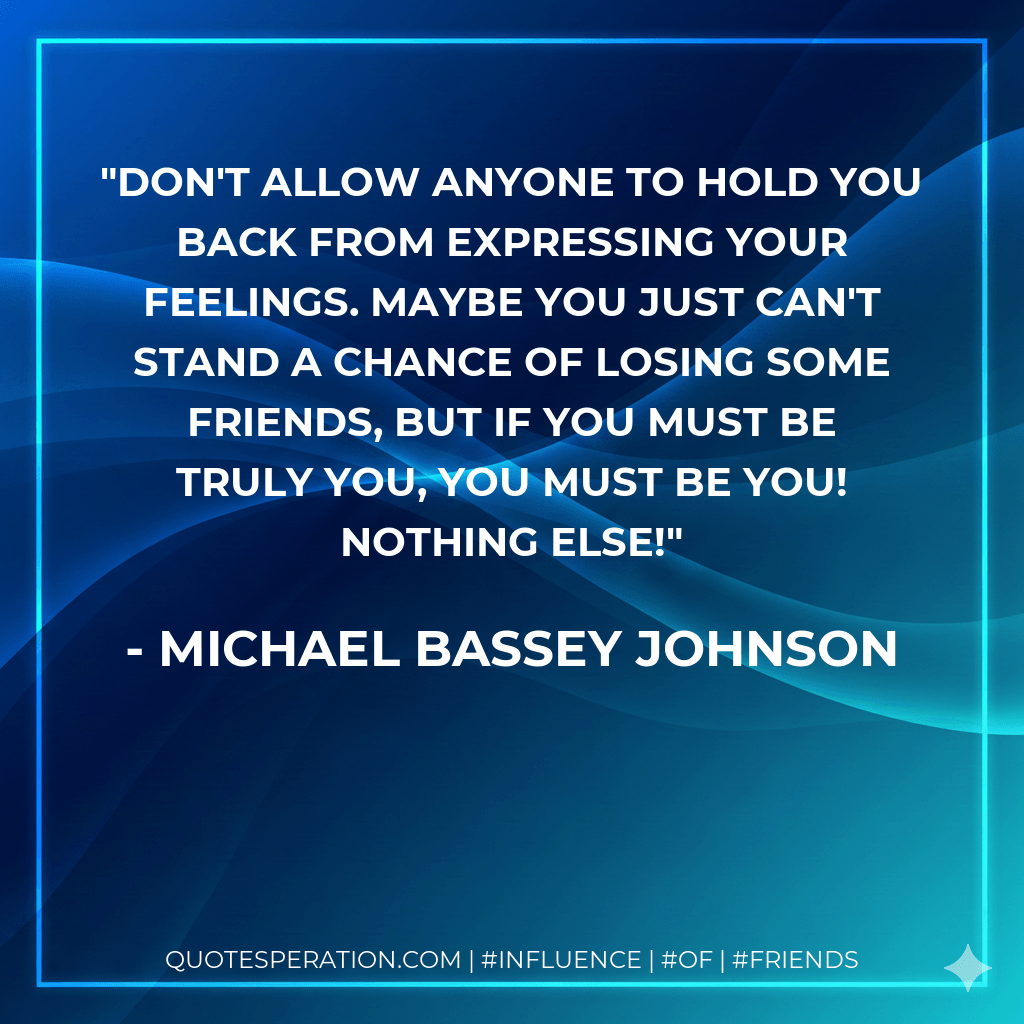 Don't allow anyone to hold you back from expressing your feelings. Maybe you just can't stand a chance of losing some friends, but if you must be truly you, you must be you! Nothing else! - Michael Bassey Johnson