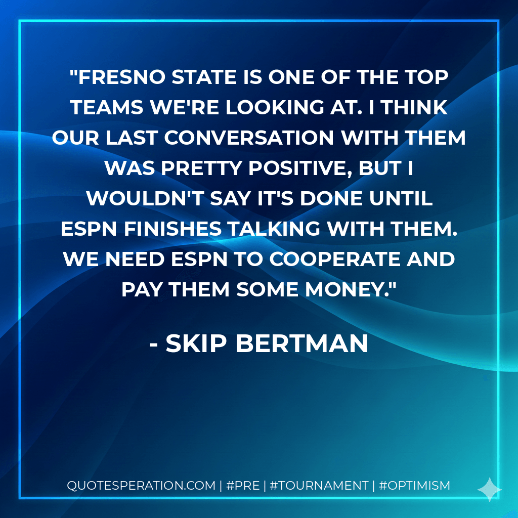 Fresno State is one of the top teams we're looking at. I think our last conversation with them was pretty positive, but I wouldn't say it's done until ESPN finishes talking with them. We need ESPN to cooperate and pay them some money. - Skip Bertman
