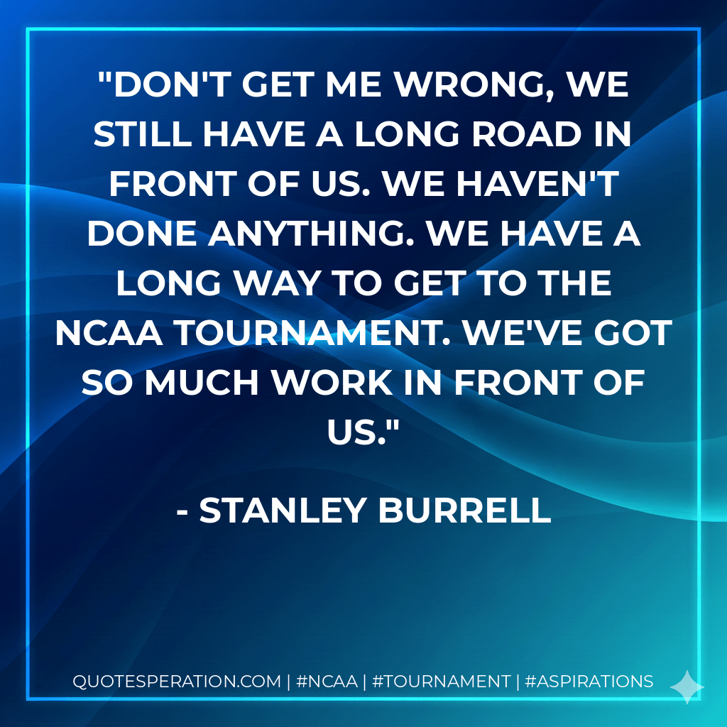 Don't get me wrong, we still have a long road in front of us. We haven't done anything. We have a long way to get to the NCAA tournament. We've got so much work in front of us. - Stanley Burrell