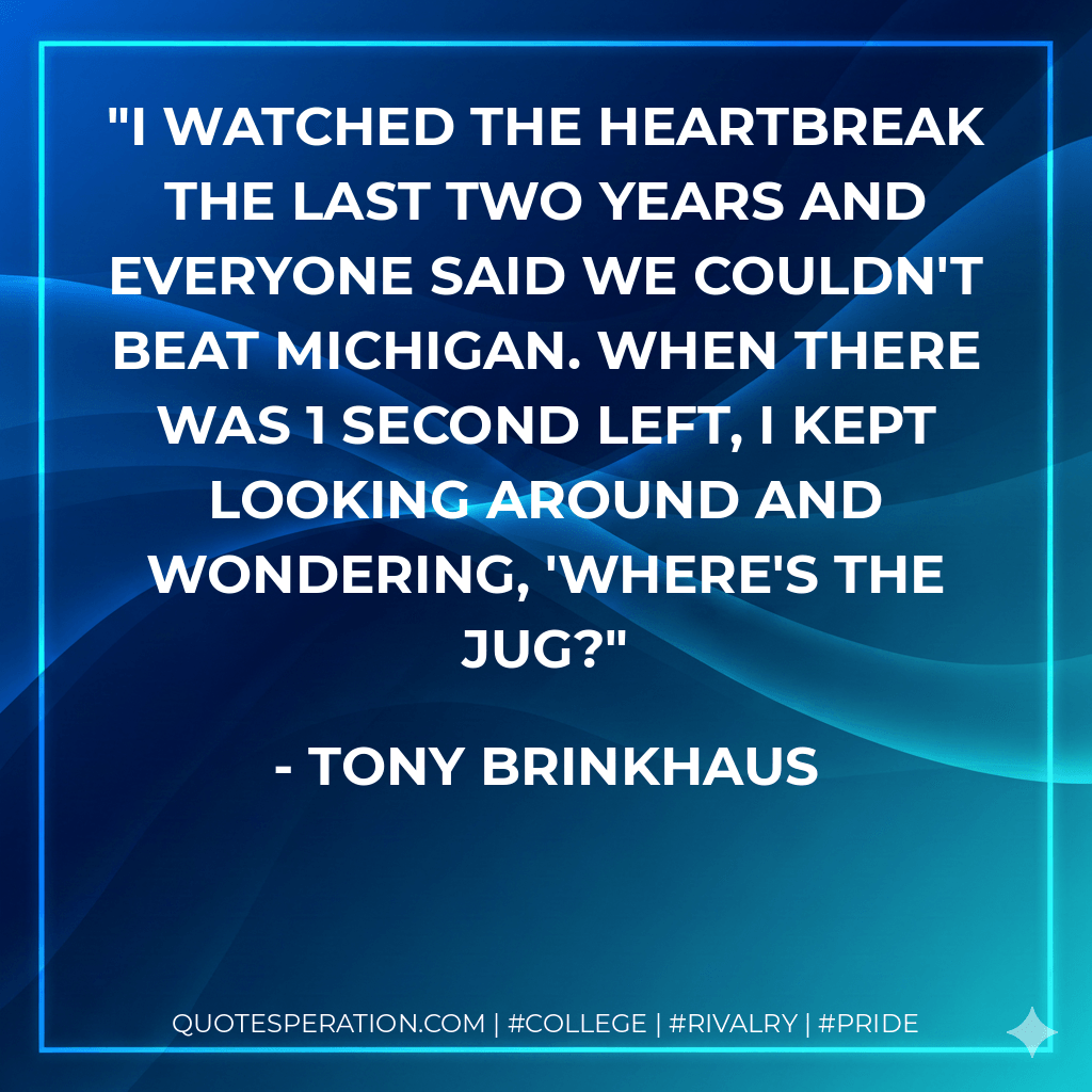 I watched the heartbreak the last two years and everyone said we couldn't beat Michigan. When there was 1 second left, I kept looking around and wondering, 'Where's the Jug? - Tony Brinkhaus