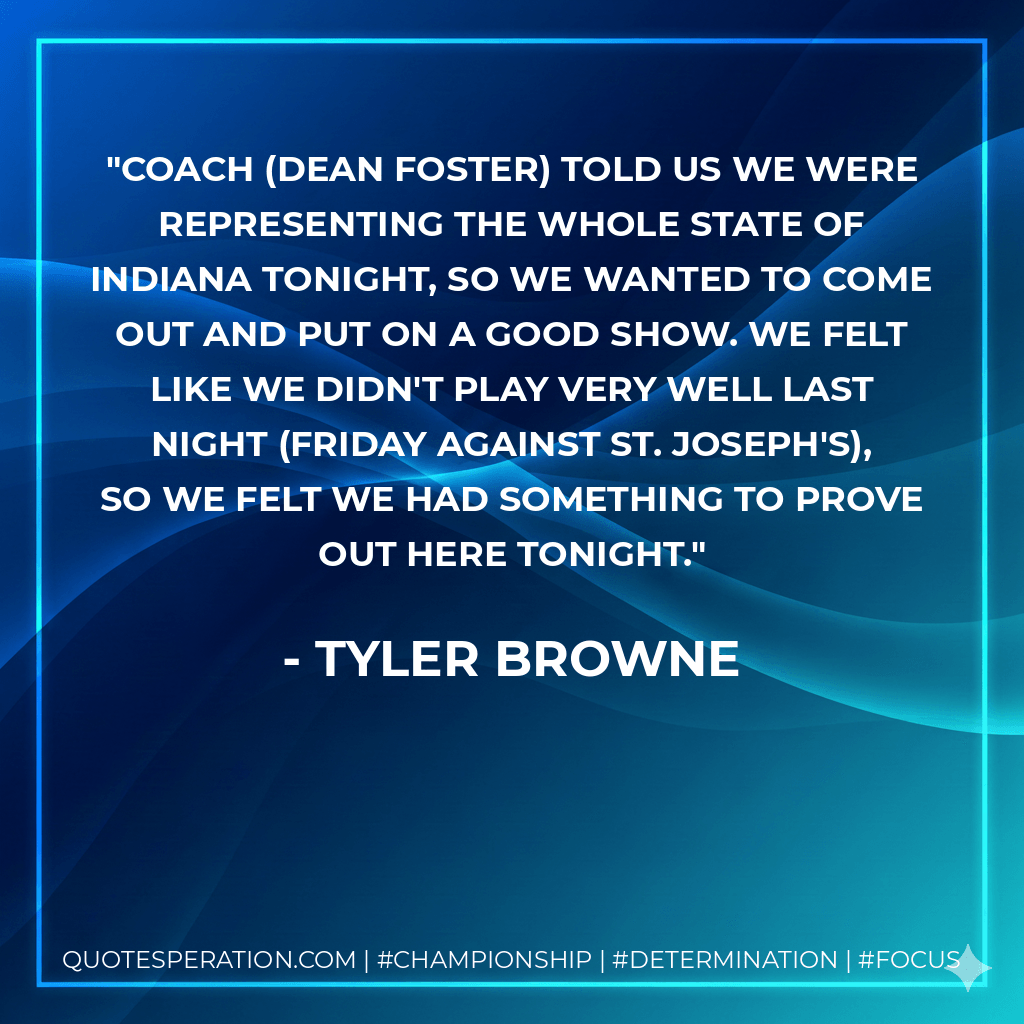 Coach (Dean Foster) told us we were representing the whole state of Indiana tonight, so we wanted to come out and put on a good show. We felt like we didn't play very well last night (Friday against St. Joseph's), so we felt we had something to prove out here tonight. - Tyler Browne