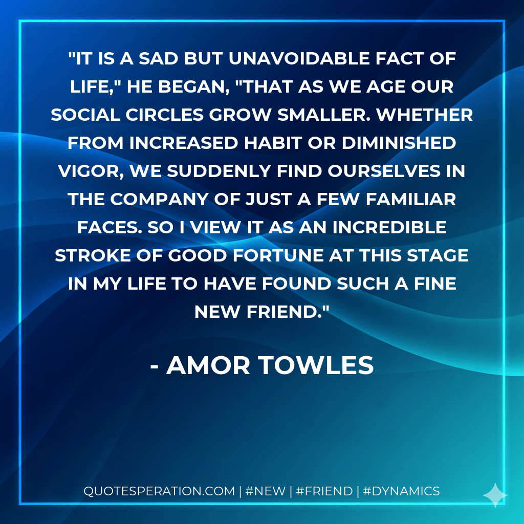 It is a sad but unavoidable fact of life," he began, "that as we age our social circles grow smaller. Whether from increased habit or diminished vigor, we suddenly find ourselves in the company of just a few familiar faces. So I view it as an incredible stroke of good fortune at this stage in my life to have found such a fine new friend. - Amor Towles