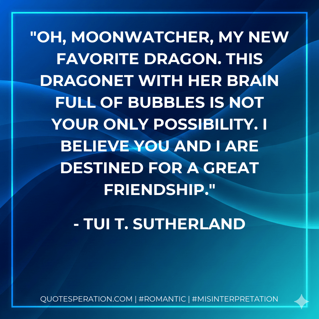 Oh, Moonwatcher, my new favorite dragon. This dragonet with her brain full of bubbles is not your only possibility. I believe you and I are destined for a great friendship. - Tui T. Sutherland