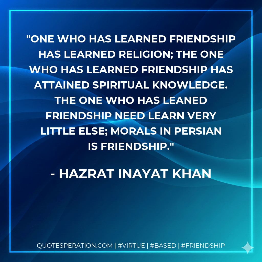 One who has learned friendship has learned religion; the one who has learned friendship has attained spiritual knowledge. The one who has leaned friendship need learn very little else; morals in Persian is friendship. - Hazrat Inayat Khan