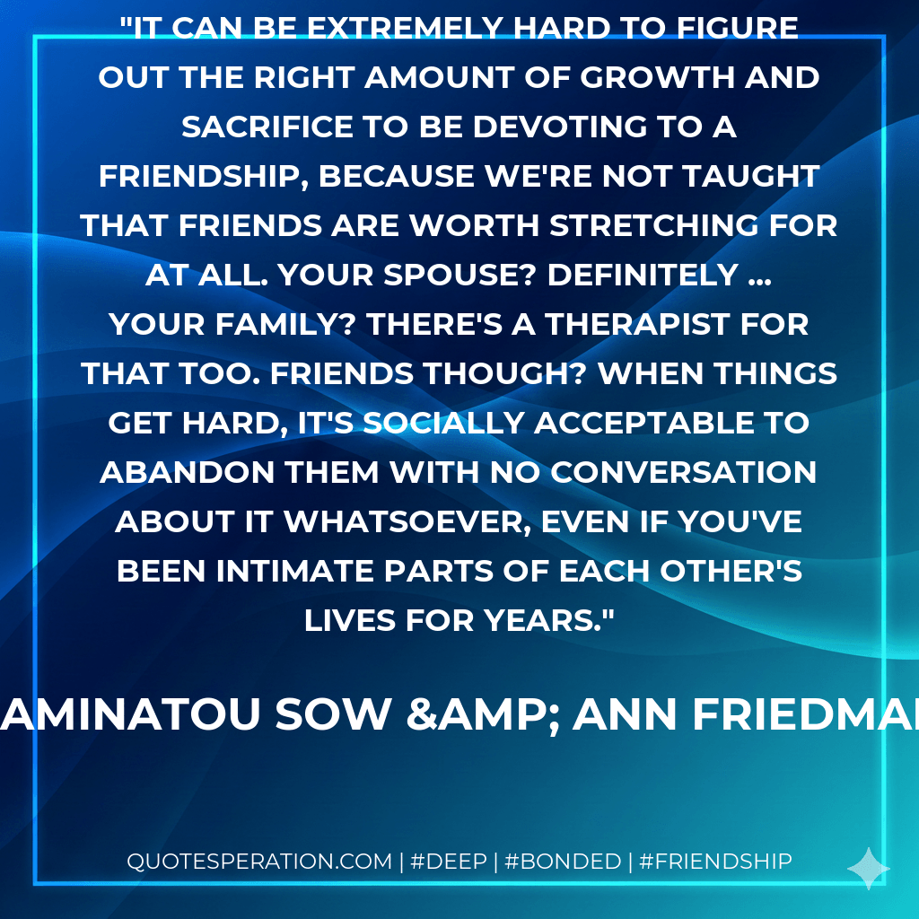 It can be extremely hard to figure out the right amount of growth and sacrifice to be devoting to a friendship, because we're not taught that friends are worth stretching for at all. Your spouse? Definitely ... Your family? There's a therapist for that too. Friends though? When things get hard, it's socially acceptable to abandon them with no conversation about it whatsoever, even if you've been intimate parts of each other's lives for years. - Aminatou Sow & Ann Friedman