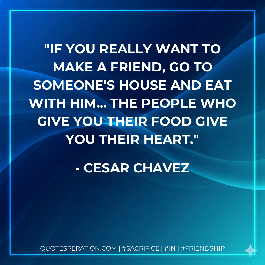 If you really want to make a friend, go to someone's house and eat with him... the people who give you their food give you their heart. - Cesar Chavez