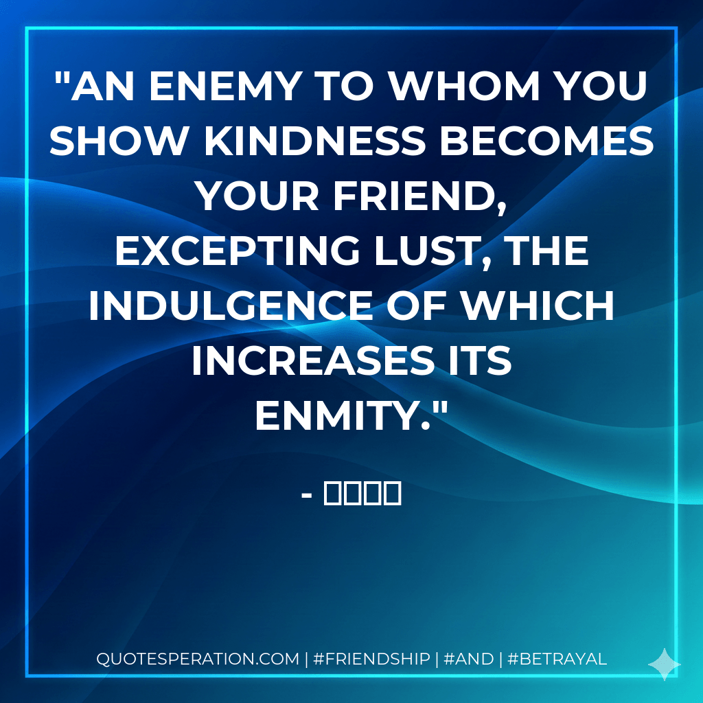 An enemy to whom you show kindness becomes your friend, excepting lust, the indulgence of which increases its enmity. - سعدی