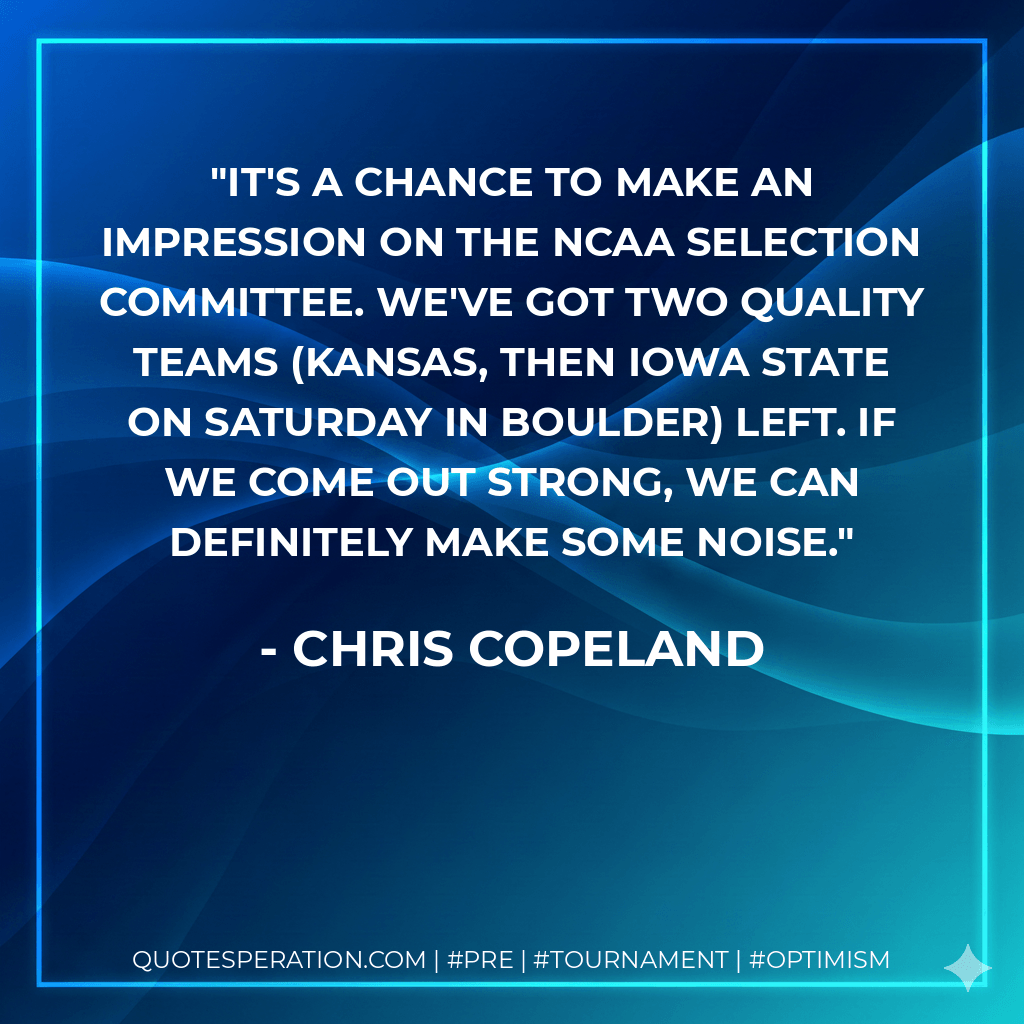 It's a chance to make an impression on the NCAA selection committee. We've got two quality teams (Kansas, then Iowa State on Saturday in Boulder) left. If we come out strong, we can definitely make some noise. - Chris Copeland
