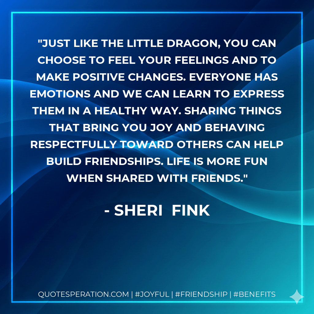 Just like the Little Dragon, you can choose to feel your feelings and to make positive changes. Everyone has emotions and we can learn to express them in a healthy way. Sharing things that bring you joy and behaving respectfully toward others can help build friendships. Life is more fun when shared with friends. - Sheri  Fink