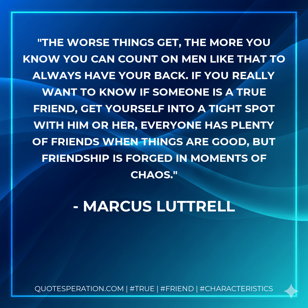 The worse things get, the more you know you can count on men like that to always have your back. If you really want to know if someone is a true friend, get yourself into a tight spot with him or her, everyone has plenty of friends when things are good, but friendship is forged in moments of chaos. - Marcus Luttrell