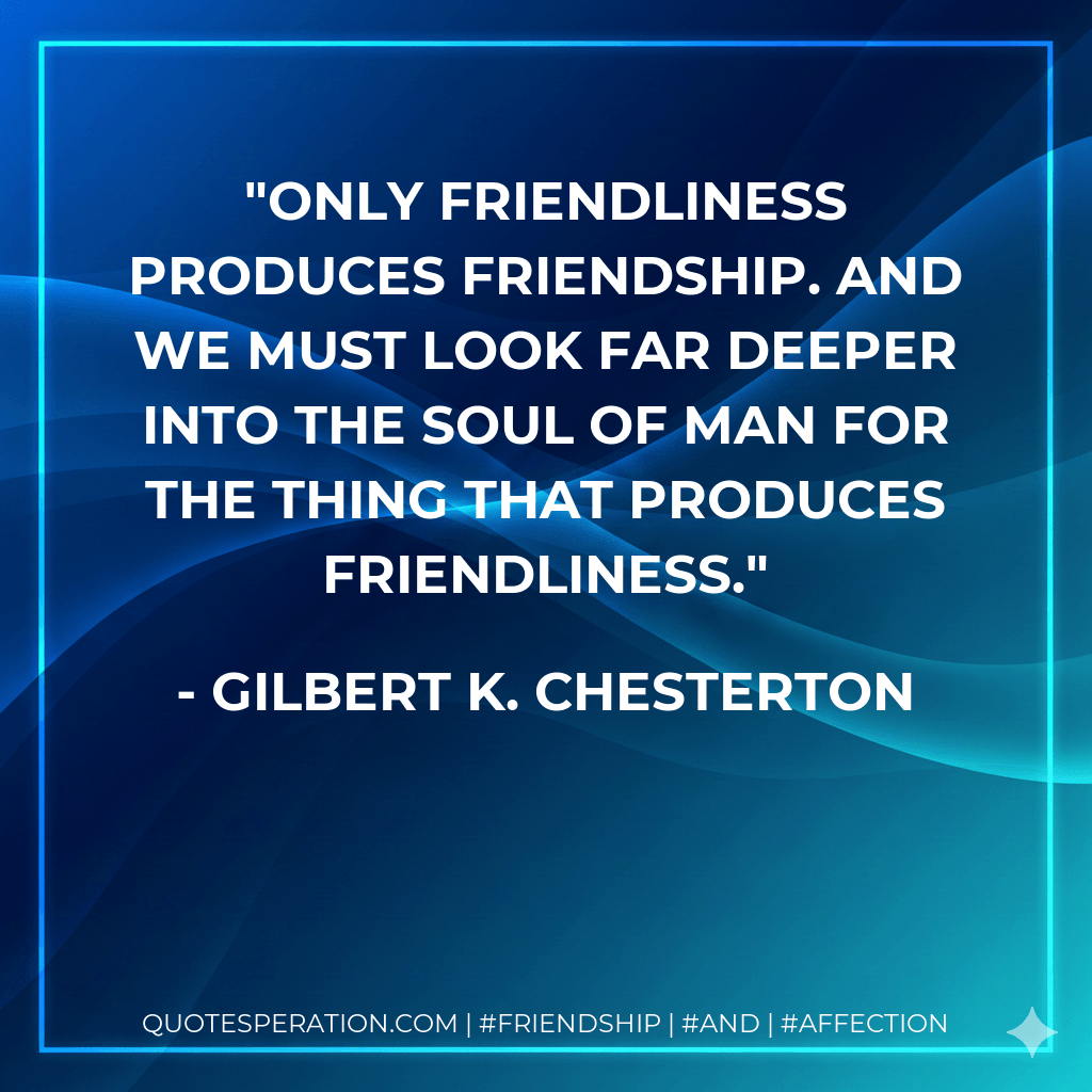 Only friendliness produces friendship. And we must look far deeper into the soul of man for the thing that produces friendliness. - Gilbert K. Chesterton