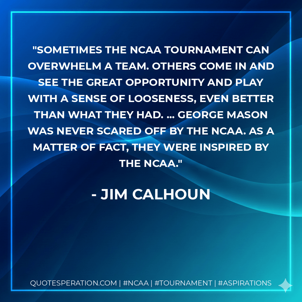 Sometimes the NCAA Tournament can overwhelm a team. Others come in and see the great opportunity and play with a sense of looseness, even better than what they had. ... George Mason was never scared off by the NCAA. As a matter of fact, they were inspired by the NCAA. - Jim Calhoun