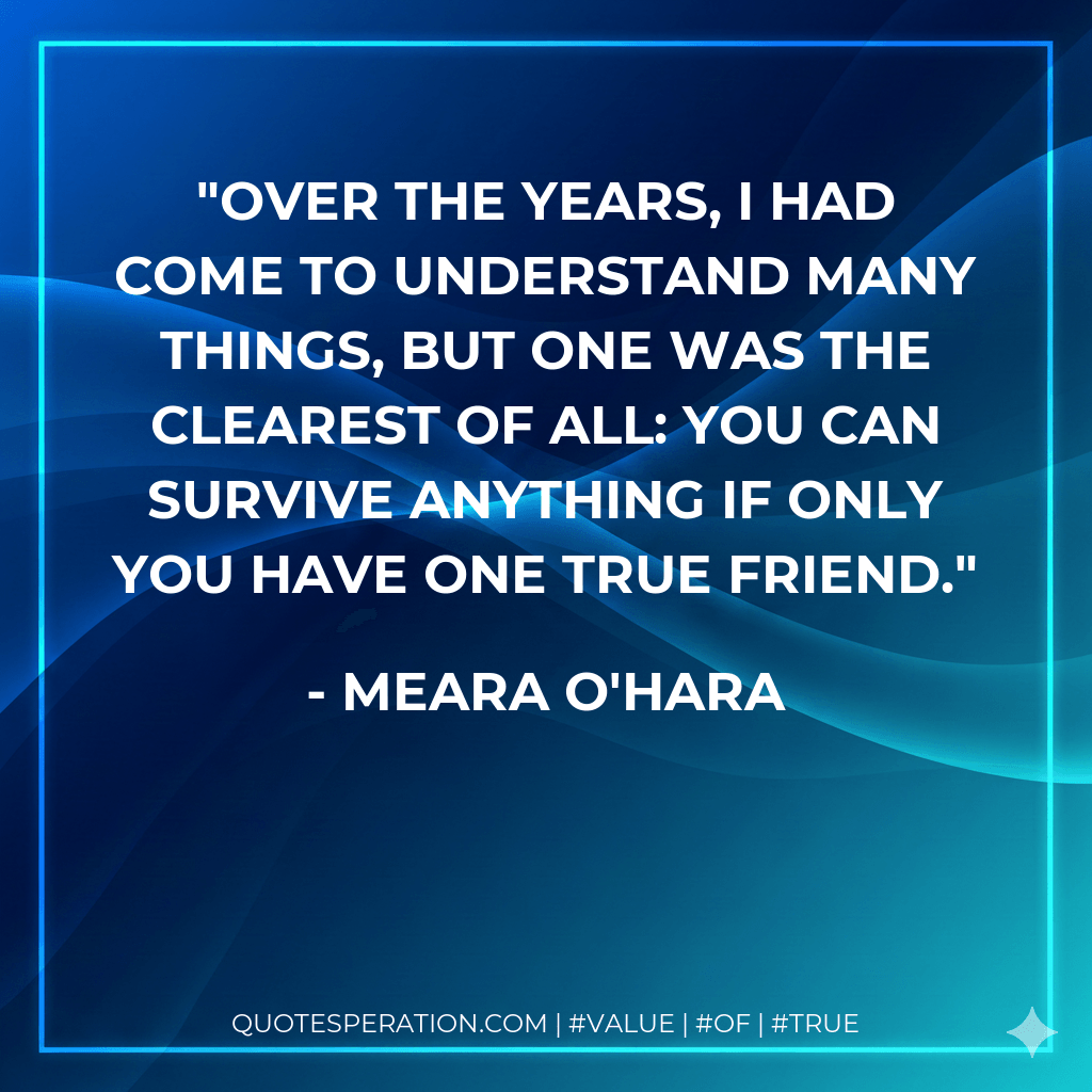 Over the years, I had come to understand many things, but one was the clearest of all: you can survive anything if only you have one true friend. - Meara O'Hara