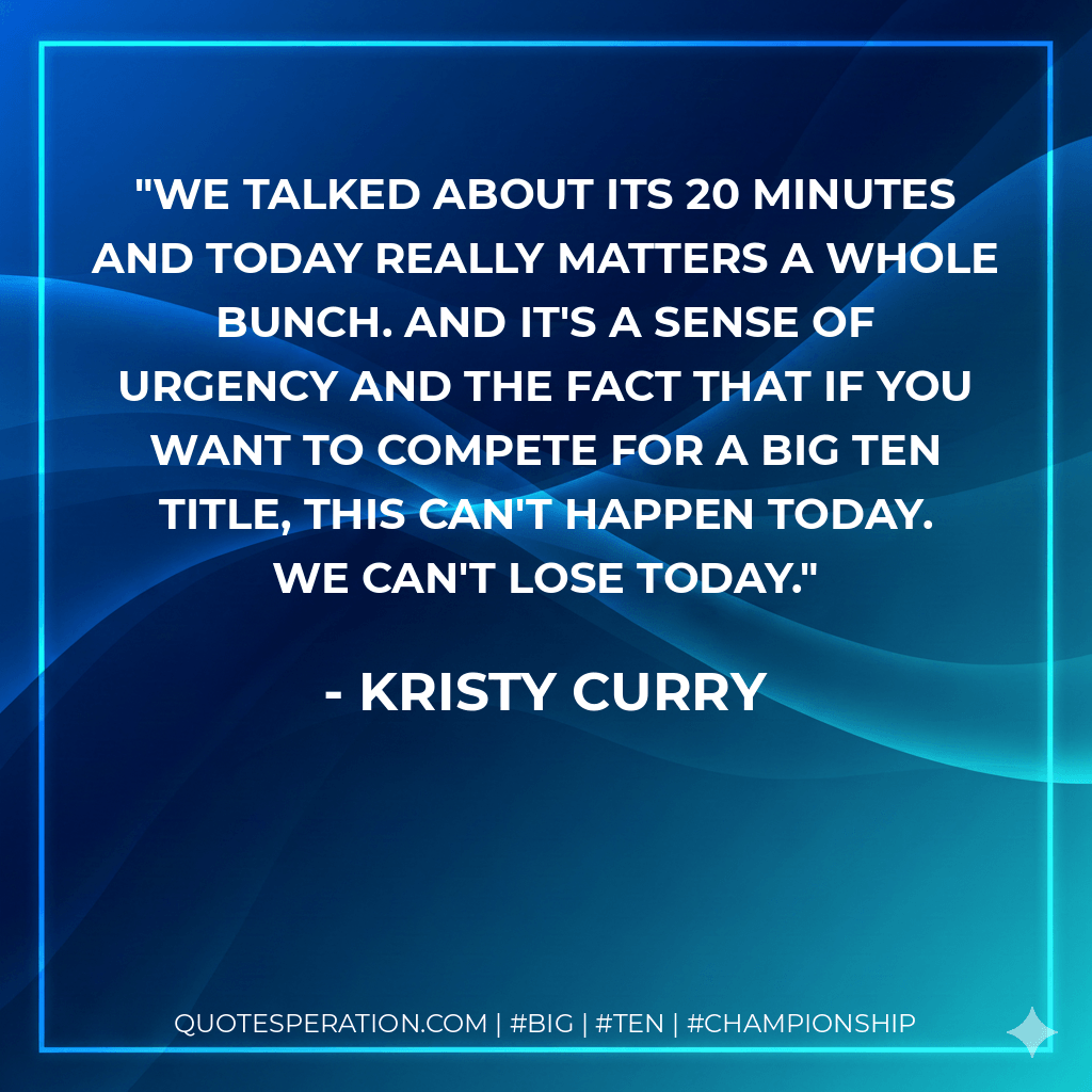 We talked about its 20 minutes and today really matters a whole bunch. And it's a sense of urgency and the fact that if you want to compete for a Big Ten title, this can't happen today. We can't lose today. - Kristy Curry