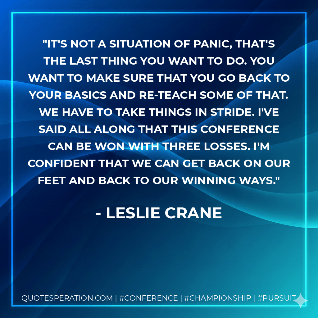 It's not a situation of panic, that's the last thing you want to do. You want to make sure that you go back to your basics and re-teach some of that. We have to take things in stride. I've said all along that this conference can be won with three losses. I'm confident that we can get back on our feet and back to our winning ways. - Leslie Crane
