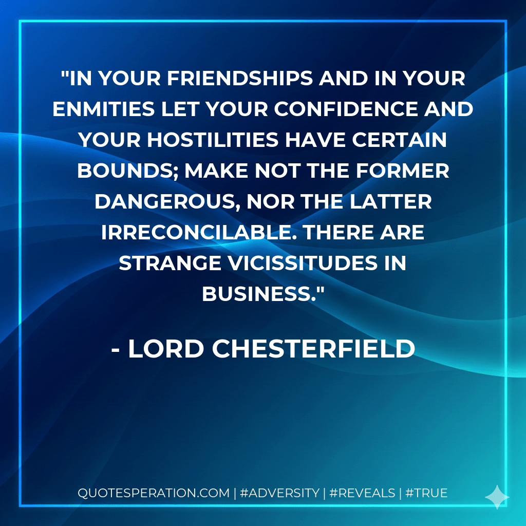 In your friendships and in your enmities let your confidence and your hostilities have certain bounds; make not the former dangerous, nor the latter irreconcilable. There are strange vicissitudes in business. - Lord Chesterfield