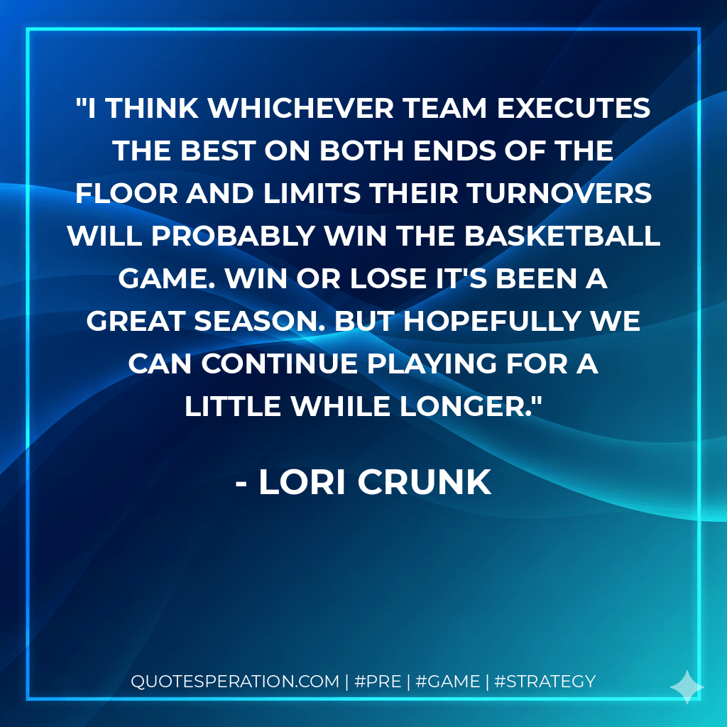 I think whichever team executes the best on both ends of the floor and limits their turnovers will probably win the basketball game. Win or lose it's been a great season. But hopefully we can continue playing for a little while longer. - Lori Crunk