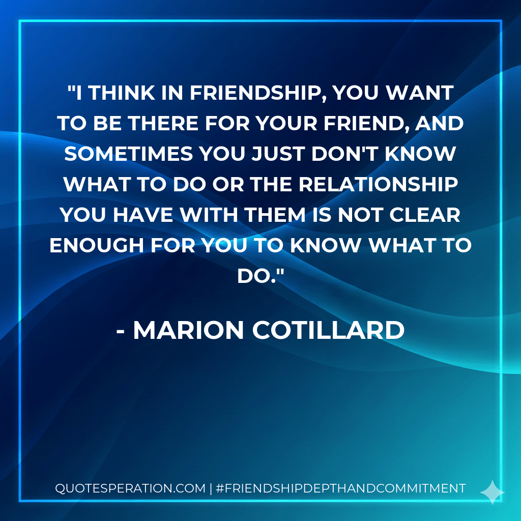 I think in friendship, you want to be there for your friend, and sometimes you just don't know what to do or the relationship you have with them is not clear enough for you to know what to do. - Marion Cotillard
