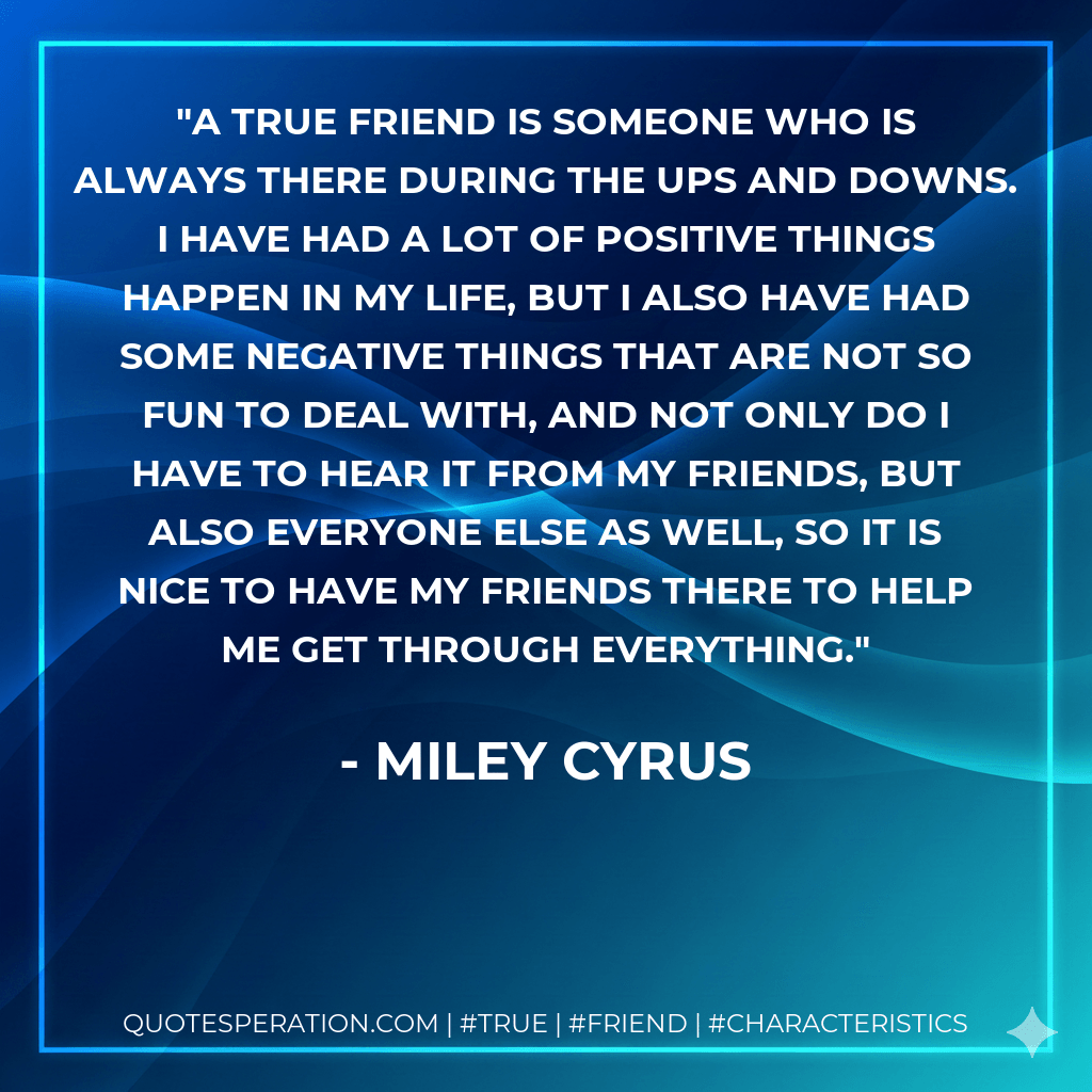 A true friend is someone who is always there during the ups and downs. I have had a lot of positive things happen in my life, but I also have had some negative things that are not so fun to deal with, and not only do I have to hear it from my friends, but also everyone else as well, so it is nice to have my friends there to help me get through everything. - Miley Cyrus