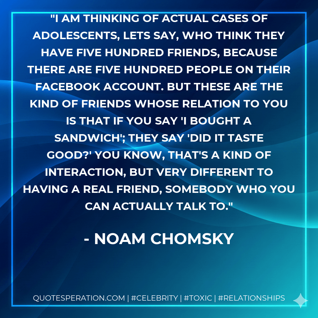 I am thinking of actual cases of adolescents, lets say, who think they have five hundred friends, because there are five hundred people on their Facebook account. But these are the kind of friends whose relation to you is that if you say 'I bought a sandwich'; they say 'did it taste good?' You know, that's a kind of interaction, but very different to having a real friend, somebody who you can actually talk to. - Noam Chomsky